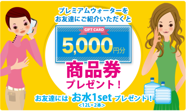 プレミアムウォーターを友達にご紹介いただくと 5,000円分商品券プレゼント! お友達にはお水1set<12L×2本>プレゼント!