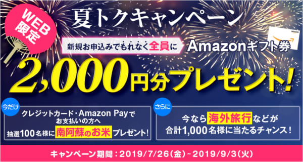 WEB限定夏得キャンペーン新規お申し込みでもれなく全員にAmazonギフト件2,000円分プレゼント!今だけクレジットカード・AmazonPayでお支払いの方へ抽選100名様に南阿蘇のお米プレゼント!さらに今なら海外旅行などが合計1,000名様に当たるちゃんす!キャンペーン期間:2019/7/26(金)-2019/9/3(火)